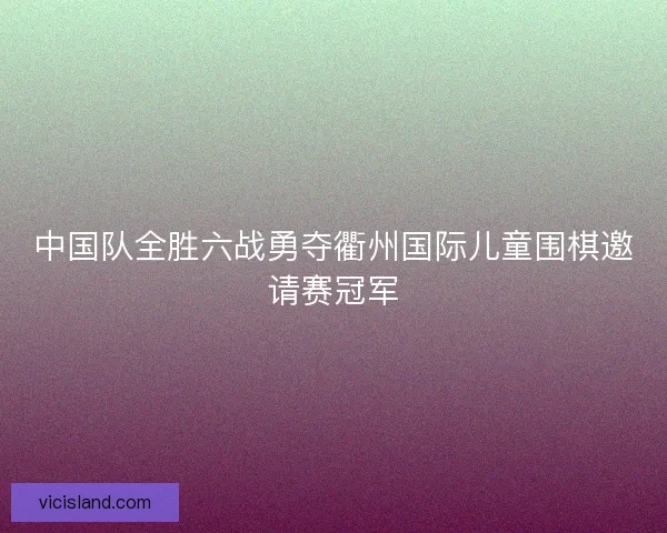 中国队全胜六战勇夺衢州国际儿童围棋邀请赛冠军