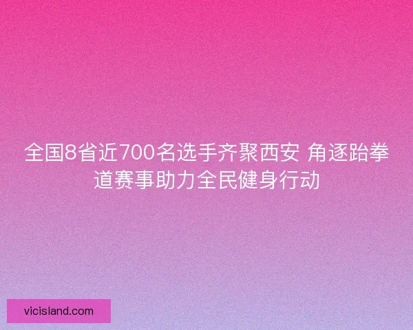 全国8省近700名选手齐聚西安 角逐跆拳道赛事助力全民健身行动