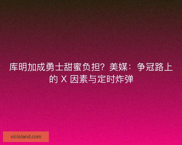 库明加成勇士甜蜜负担？美媒：争冠路上的 X 因素与定时炸弹