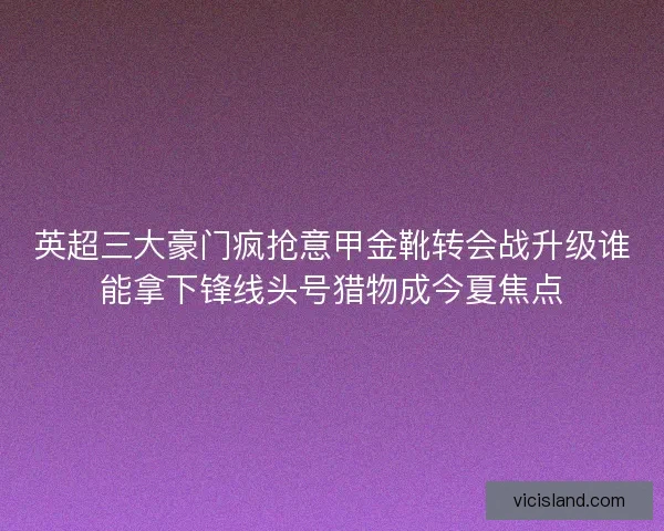 英超三大豪门疯抢意甲金靴转会战升级谁能拿下锋线头号猎物成今夏焦点 英超三大豪门疯抢意甲金靴转会战升级谁能拿下锋线头号猎物成今夏焦点