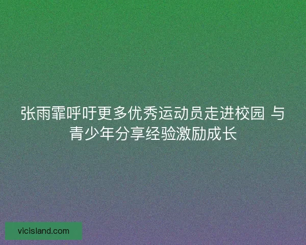 张雨霏呼吁更多优秀运动员走进校园 与青少年分享经验激励成长