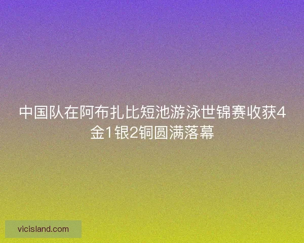 中国队在阿布扎比短池游泳世锦赛收获4金1银2铜圆满落幕 中国队在阿布扎比短池游泳世锦赛收获4金1银2铜圆满落幕