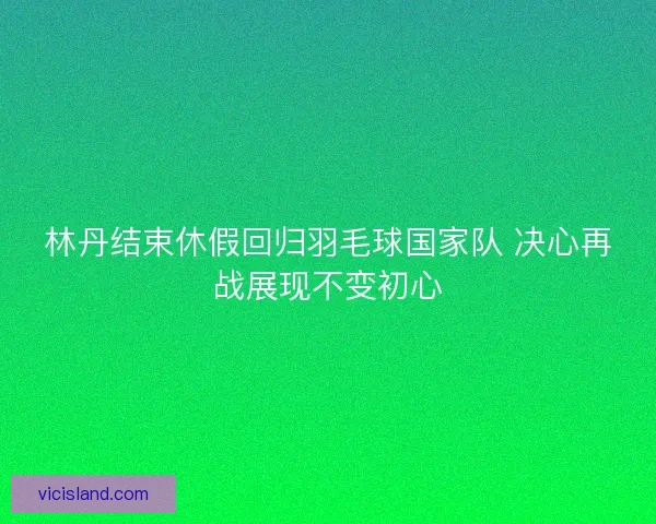 林丹结束休假回归羽毛球国家队 决心再战展现不变初心 林丹结束休假回归羽毛球国家队 决心再战展现不变初心