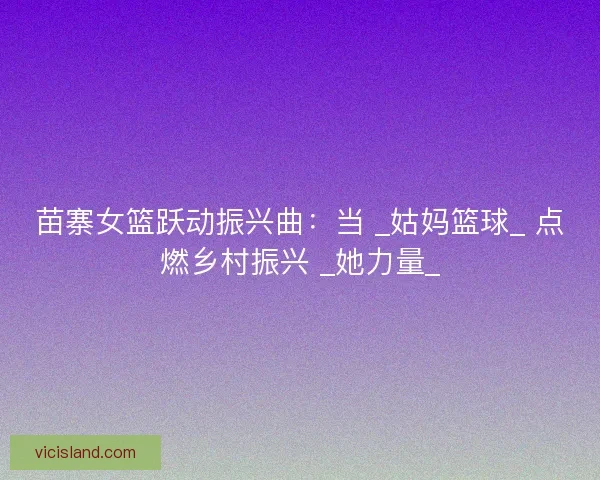 苗寨女篮跃动振兴曲：当 _姑妈篮球_ 点燃乡村振兴 _她力量_