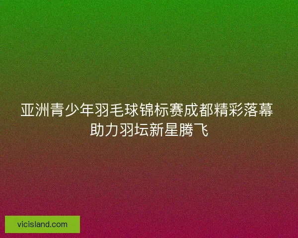 亚洲青少年羽毛球锦标赛成都精彩落幕 助力羽坛新星腾飞 亚洲青少年羽毛球锦标赛成都精彩落幕 助力羽坛新星腾飞